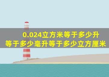 0.024立方米等于多少升等于多少毫升等于多少立方厘米