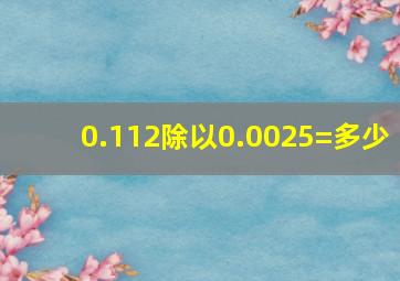 0.112除以0.0025=多少