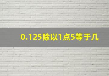 0.125除以1点5等于几