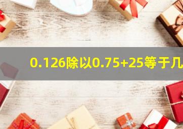 0.126除以0.75+25等于几