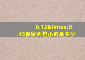 0.12×0.45保留两位小数是多少