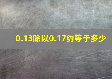 0.13除以0.17约等于多少