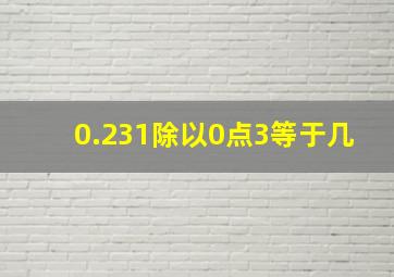 0.231除以0点3等于几