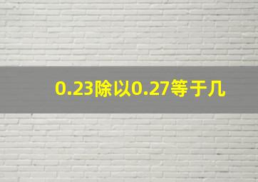 0.23除以0.27等于几