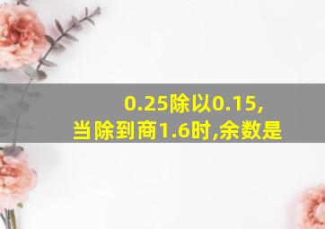 0.25除以0.15,当除到商1.6时,余数是