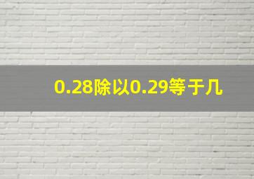 0.28除以0.29等于几