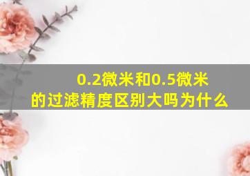 0.2微米和0.5微米的过滤精度区别大吗为什么