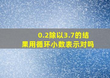 0.2除以3.7的结果用循环小数表示对吗