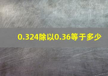 0.324除以0.36等于多少