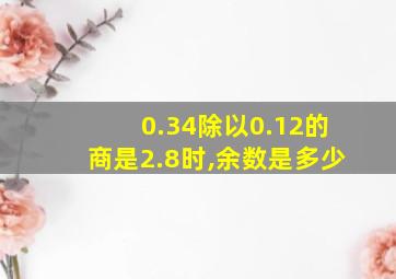 0.34除以0.12的商是2.8时,余数是多少