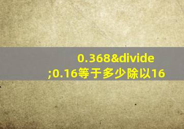 0.368÷0.16等于多少除以16