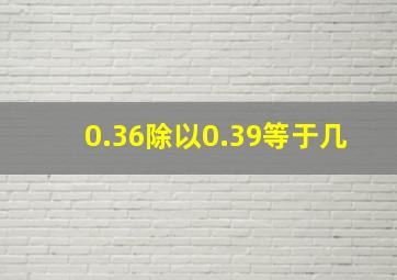 0.36除以0.39等于几