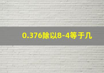 0.376除以8-4等于几