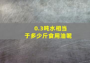 0.3吨水相当于多少斤食用油呢