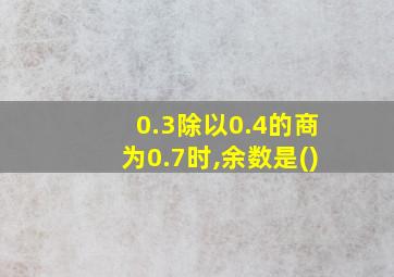 0.3除以0.4的商为0.7时,余数是()