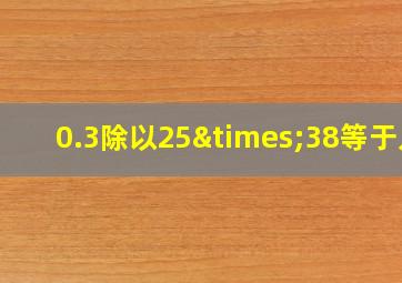 0.3除以25×38等于几