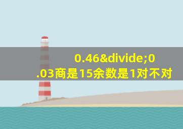 0.46÷0.03商是15余数是1对不对