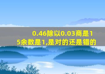 0.46除以0.03商是15余数是1,是对的还是错的