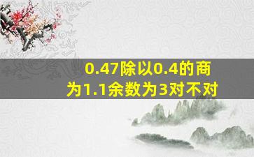 0.47除以0.4的商为1.1余数为3对不对