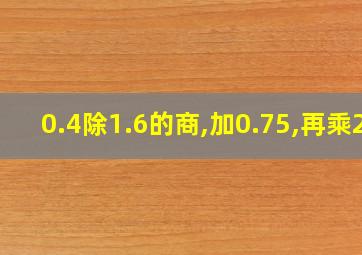 0.4除1.6的商,加0.75,再乘2