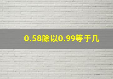 0.58除以0.99等于几