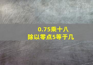 0.75乘十八除以零点5等于几