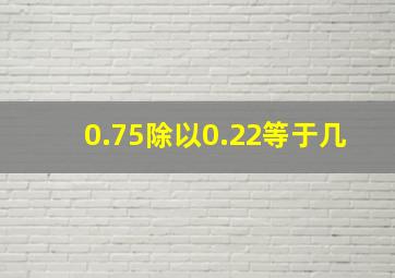 0.75除以0.22等于几