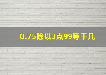 0.75除以3点99等于几