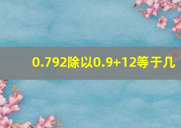 0.792除以0.9+12等于几