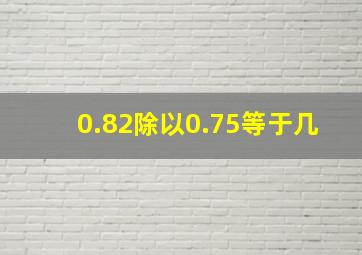 0.82除以0.75等于几