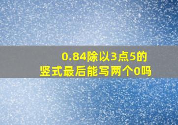 0.84除以3点5的竖式最后能写两个0吗