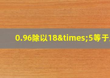 0.96除以18×5等于几