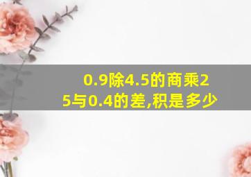 0.9除4.5的商乘25与0.4的差,积是多少