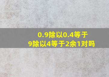 0.9除以0.4等于9除以4等于2余1对吗