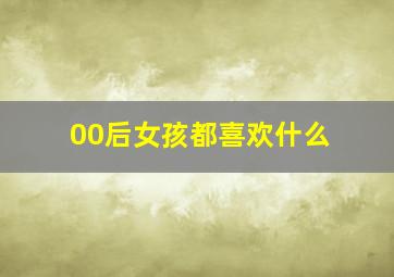 00后女孩都喜欢什么