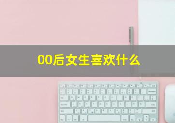 00后女生喜欢什么