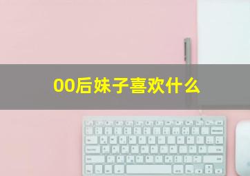 00后妹子喜欢什么