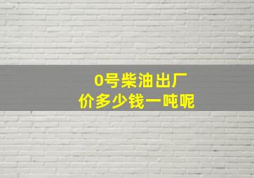 0号柴油出厂价多少钱一吨呢