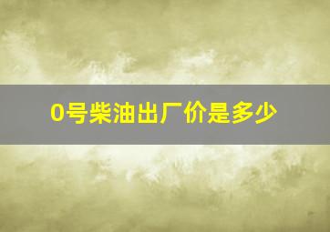 0号柴油出厂价是多少