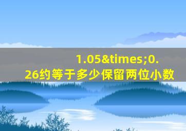 1.05×0.26约等于多少保留两位小数