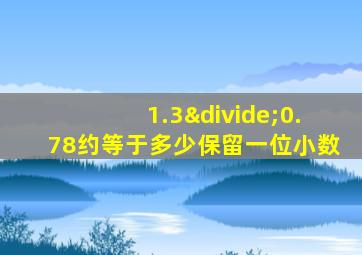 1.3÷0.78约等于多少保留一位小数