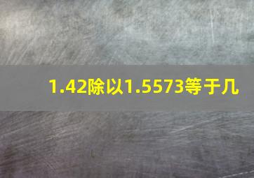 1.42除以1.5573等于几