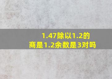 1.47除以1.2的商是1.2余数是3对吗