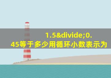 1.5÷0.45等于多少用循环小数表示为