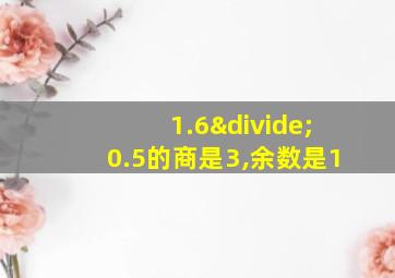 1.6÷0.5的商是3,余数是1