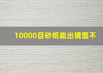 10000目砂纸能出镜面不