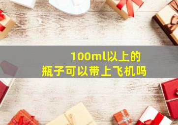 100ml以上的瓶子可以带上飞机吗