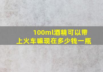 100ml酒精可以带上火车嘛现在多少钱一瓶