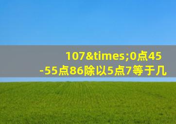 107×0点45-55点86除以5点7等于几