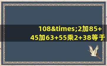 108×2加85+45加63+55乘2+38等于几